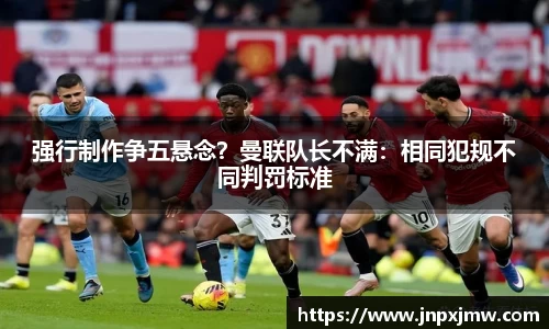强行制作争五悬念？曼联队长不满：相同犯规不同判罚标准